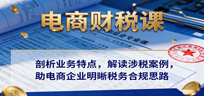 电商财税课：剖析业务特点，解读涉税案例，助电商企业明晰税务合规思路