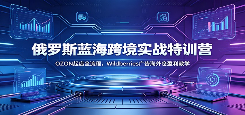 俄罗斯蓝海跨境实战特训营:OZON起店全流程,Wildberries广告海外仓盈利教学