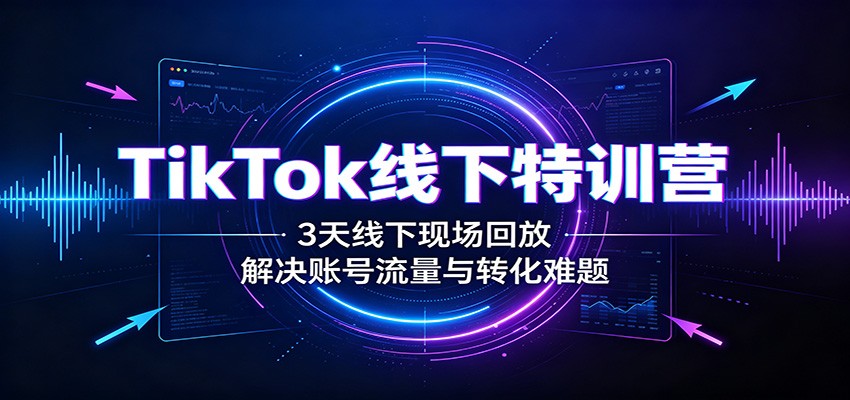TikTok线下特训营:3天线下现场回放,解决账号流量与转化难题