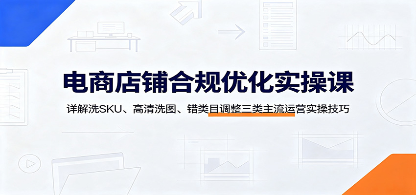 电商店铺合规优化实操课：详解洗SKU、高清洗图、错类目调整三类主流运营实操技巧